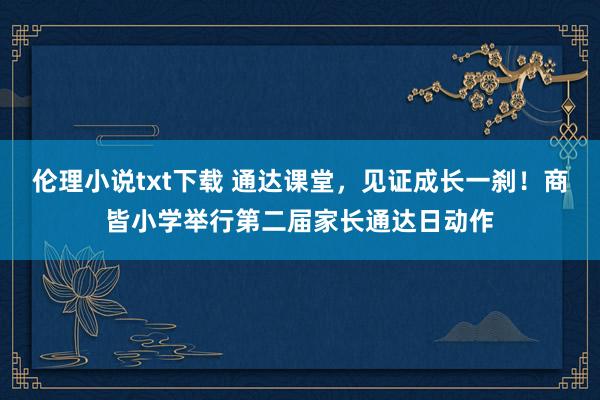 伦理小说txt下载 通达课堂，见证成长一刹！商皆小学举行第二届家长通达日动作