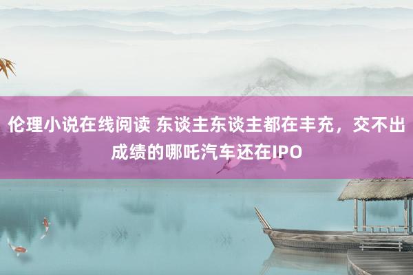 伦理小说在线阅读 东谈主东谈主都在丰充，交不出成绩的哪吒汽车还在IPO