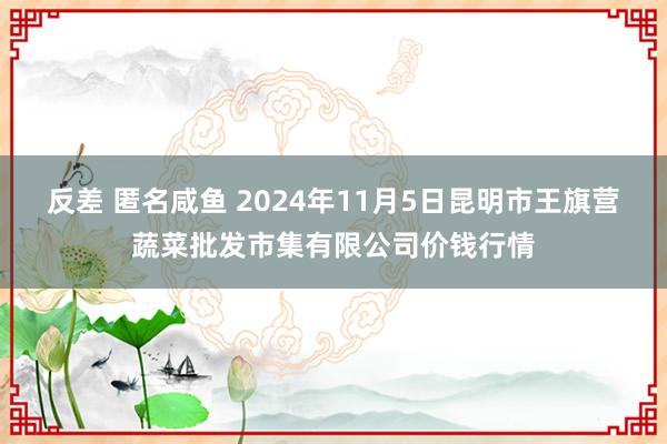 反差 匿名咸鱼 2024年11月5日昆明市王旗营蔬菜批发市集有限公司价钱行情