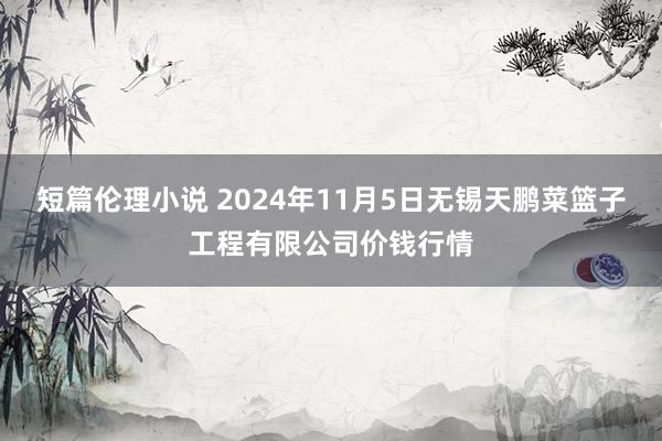 短篇伦理小说 2024年11月5日无锡天鹏菜篮子工程有限公司价钱行情