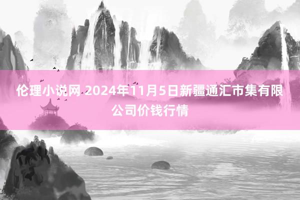 伦理小说网 2024年11月5日新疆通汇市集有限公司价钱行情