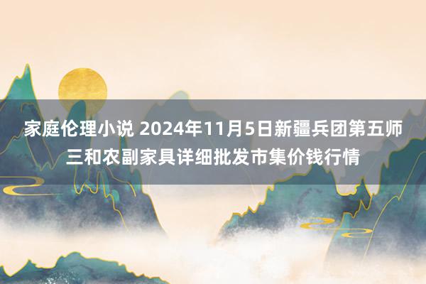 家庭伦理小说 2024年11月5日新疆兵团第五师三和农副家具详细批发市集价钱行情