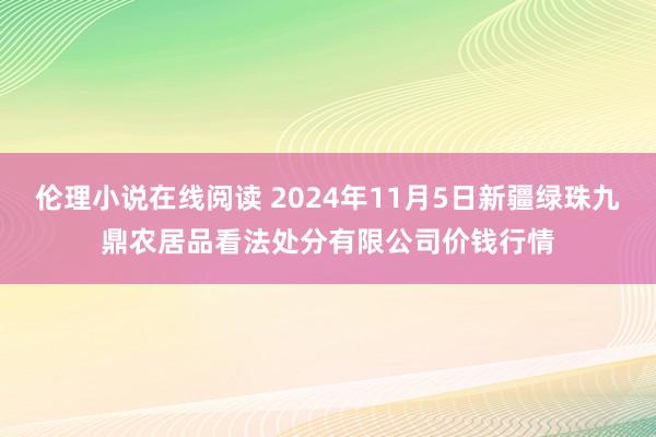 伦理小说在线阅读 2024年11月5日新疆绿珠九鼎农居品看法处分有限公司价钱行情