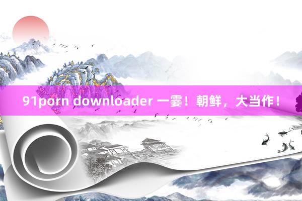 91porn downloader 一霎！朝鲜，大当作！