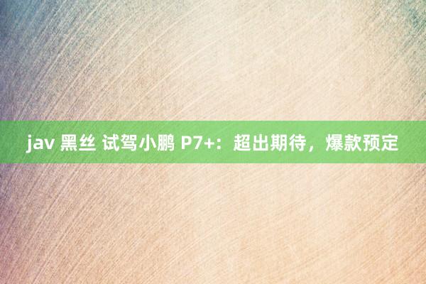 jav 黑丝 试驾小鹏 P7+：超出期待，爆款预定