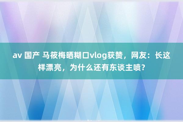 av 国产 马筱梅晒糊口vlog获赞，网友：长这样漂亮，为什么还有东谈主喷？