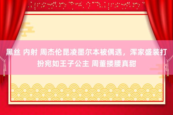 黑丝 内射 周杰伦昆凌墨尔本被偶遇，浑家盛装打扮宛如王子公主 周董搂腰真甜