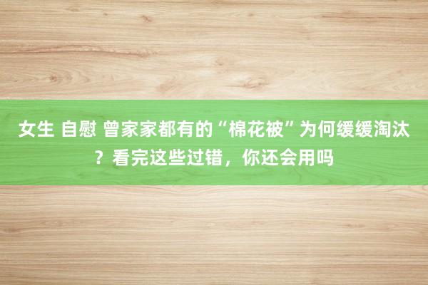 女生 自慰 曾家家都有的“棉花被”为何缓缓淘汰？看完这些过错，你还会用吗