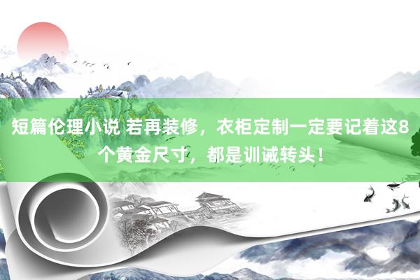 短篇伦理小说 若再装修，衣柜定制一定要记着这8个黄金尺寸，都是训诫转头！