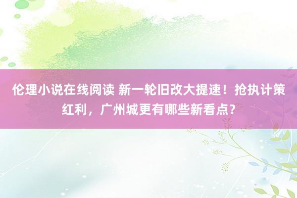 伦理小说在线阅读 新一轮旧改大提速！抢执计策红利，广州城更有哪些新看点？