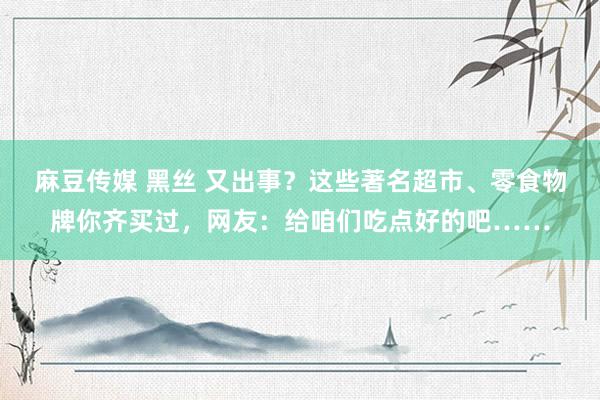 麻豆传媒 黑丝 又出事？这些著名超市、零食物牌你齐买过，网友：给咱们吃点好的吧……