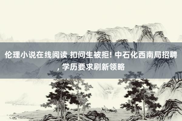 伦理小说在线阅读 扣问生被拒! 中石化西南局招聘， 学历要求刷新领略