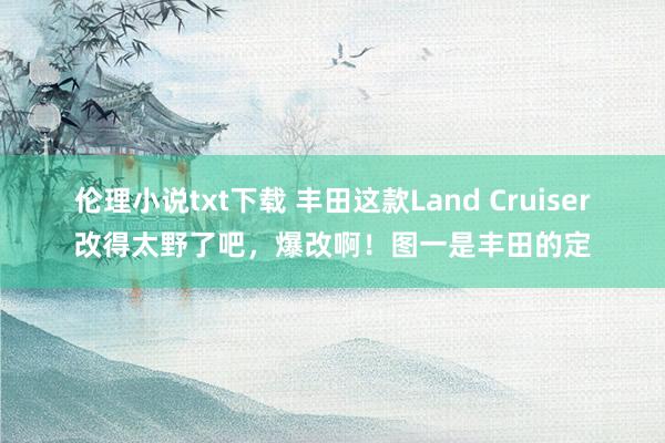 伦理小说txt下载 丰田这款Land Cruiser改得太野了吧，爆改啊！图一是丰田的定