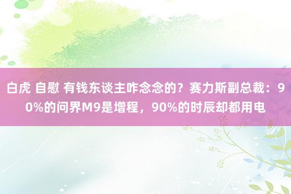 白虎 自慰 有钱东谈主咋念念的？赛力斯副总裁：90%的问界M9是增程，90%的时辰却都用电