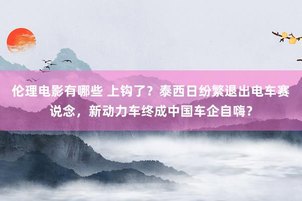 伦理电影有哪些 上钩了？泰西日纷繁退出电车赛说念，新动力车终成中国车企自嗨？