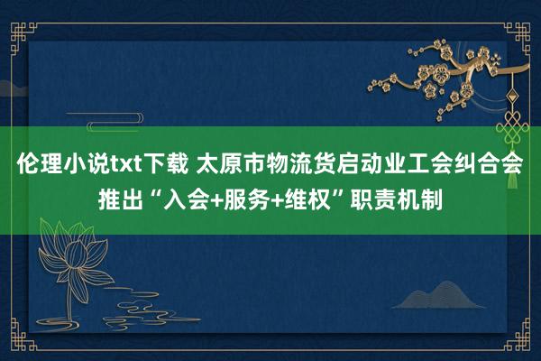 伦理小说txt下载 太原市物流货启动业工会纠合会推出“入会+服务+维权”职责机制