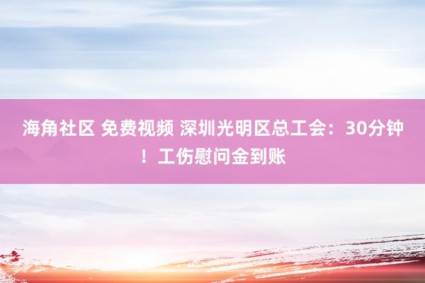 海角社区 免费视频 深圳光明区总工会：30分钟！工伤慰问金到账