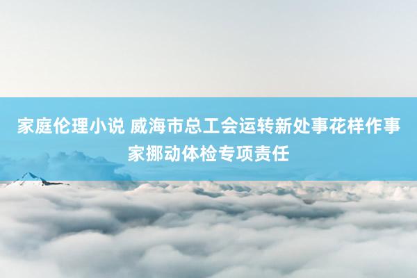 家庭伦理小说 威海市总工会运转新处事花样作事家挪动体检专项责任