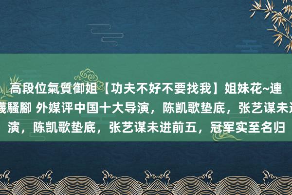 高段位氣質御姐【功夫不好不要找我】姐妹花~連體絲襪~大奶晃動~絲襪騷腳 外媒评中国十大导演，陈凯歌垫底，张艺谋未进前五，冠军实至名归