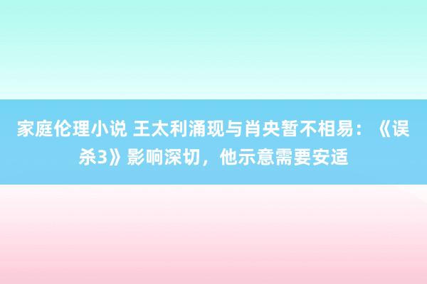 家庭伦理小说 王太利涌现与肖央暂不相易：《误杀3》影响深切，他示意需要安适