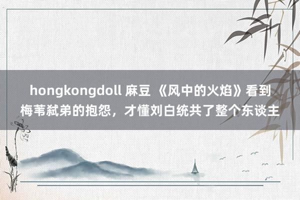 hongkongdoll 麻豆 《风中的火焰》看到梅苇弑弟的抱怨，才懂刘白统共了整个东谈主