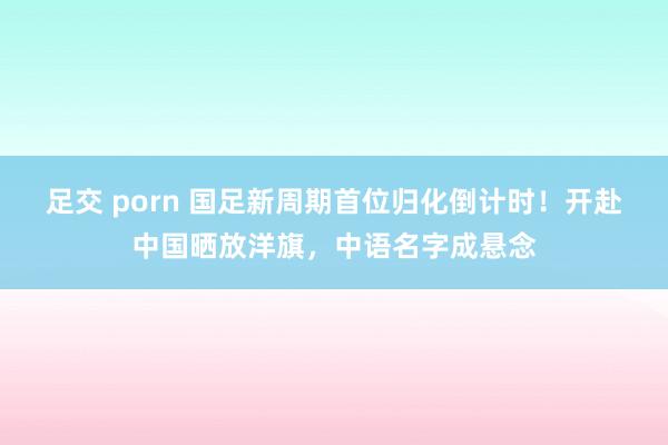 足交 porn 国足新周期首位归化倒计时！开赴中国晒放洋旗，中语名字成悬念