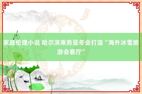 家庭伦理小说 哈尔滨乘势亚冬会打造“海外冰雪旅游会客厅”