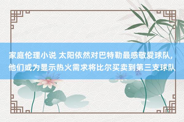 家庭伦理小说 太阳依然对巴特勒最感敬爱球队， 他们或为显示热火需求将比尔买卖到第三支球队