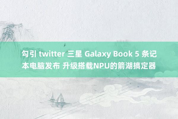 勾引 twitter 三星 Galaxy Book 5 条记本电脑发布 升级搭载NPU的箭湖搞定器