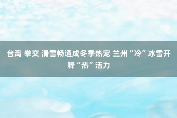 台灣 拳交 滑雪畅通成冬季热宠 兰州“冷”冰雪开释“热”活力