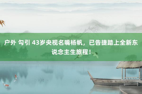 户外 勾引 43岁央视名嘴杨帆，已告捷踏上全新东说念主生旅程！