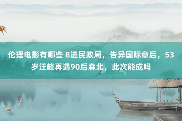 伦理电影有哪些 8进民政局，告异国际章后，53岁汪峰再遇90后森北，此次能成吗