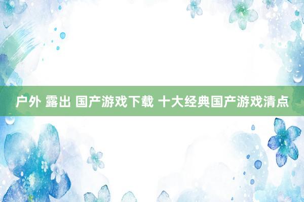 户外 露出 国产游戏下载 十大经典国产游戏清点