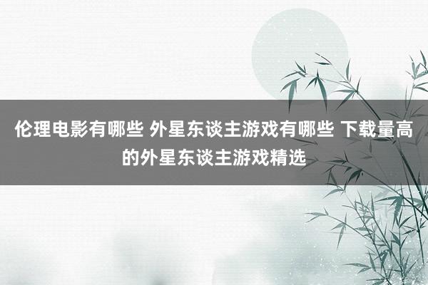 伦理电影有哪些 外星东谈主游戏有哪些 下载量高的外星东谈主游戏精选