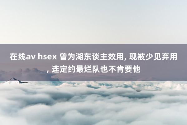 在线av hsex 曾为湖东谈主效用， 现被少见弃用， 连定约最烂队也不肯要他