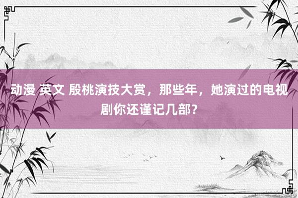 动漫 英文 殷桃演技大赏，那些年，她演过的电视剧你还谨记几部？