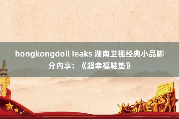 hongkongdoll leaks 湖南卫视经典小品脚分内享：《超幸福鞋垫》