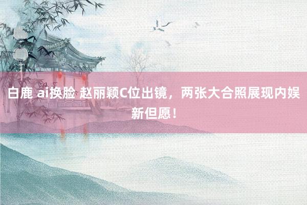 白鹿 ai换脸 赵丽颖C位出镜，两张大合照展现内娱新但愿！