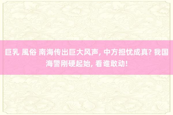 巨乳 風俗 南海传出巨大风声， 中方担忧成真? 我国海警刚硬起始， 看谁敢动!