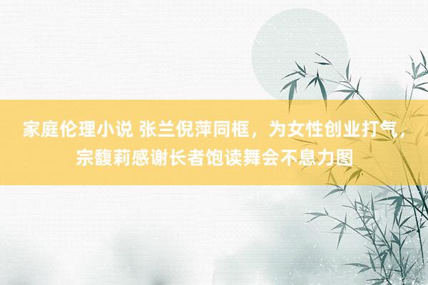 家庭伦理小说 张兰倪萍同框，为女性创业打气，宗馥莉感谢长者饱读舞会不息力图