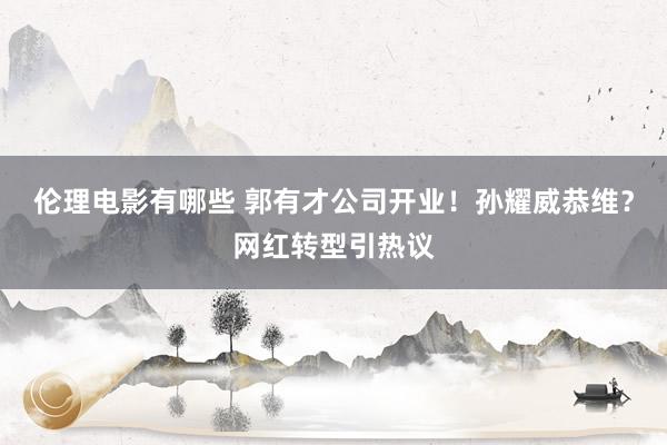 伦理电影有哪些 郭有才公司开业！孙耀威恭维？网红转型引热议