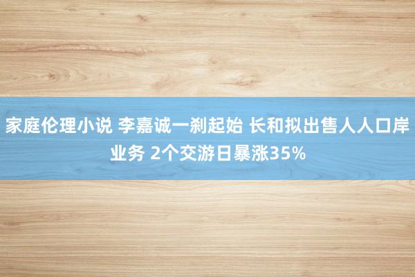 家庭伦理小说 李嘉诚一刹起始 长和拟出售人人口岸业务 2个交游日暴涨35%