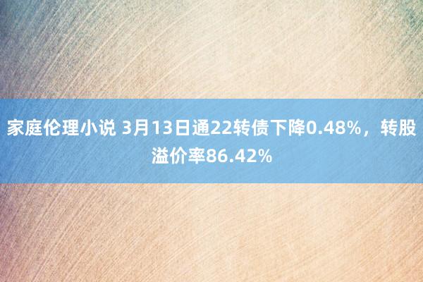 家庭伦理小说 3月13日通22转债下降0.48%，转股溢价率86.42%