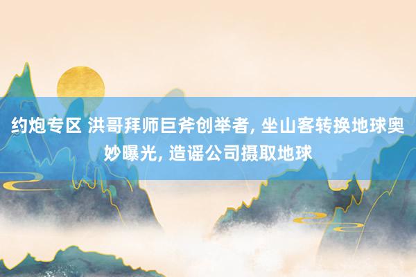 约炮专区 洪哥拜师巨斧创举者, 坐山客转换地球奥妙曝光, 造谣公司摄取地球