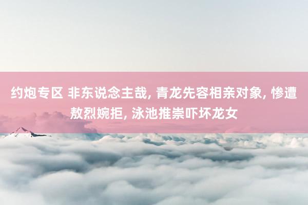 约炮专区 非东说念主哉, 青龙先容相亲对象, 惨遭敖烈婉拒, 泳池推崇吓坏龙女