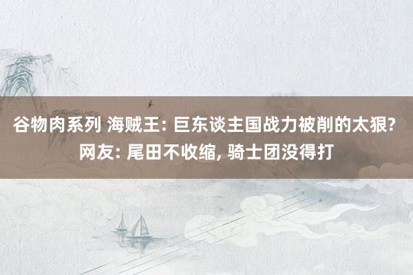 谷物肉系列 海贼王: 巨东谈主国战力被削的太狠? 网友: 尾田不收缩, 骑士团没得打