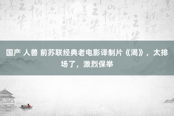 国产 人兽 前苏联经典老电影译制片《渴》，太排场了，激烈保举