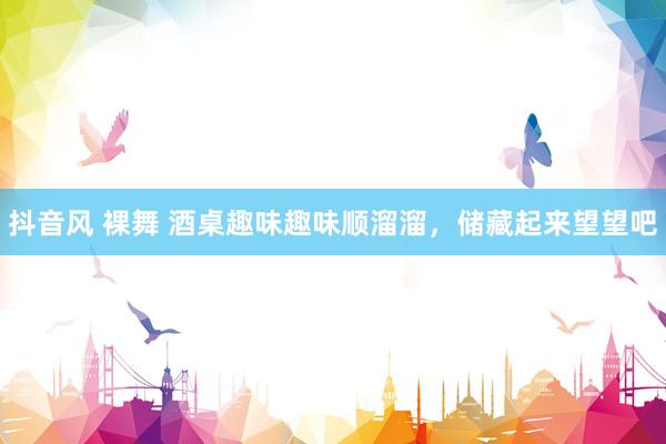 抖音风 裸舞 酒桌趣味趣味顺溜溜，储藏起来望望吧