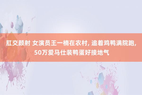 肛交颜射 女演员王一楠在农村, 追着鸡鸭满院跑, 50万爱马仕装鸭蛋好接地气