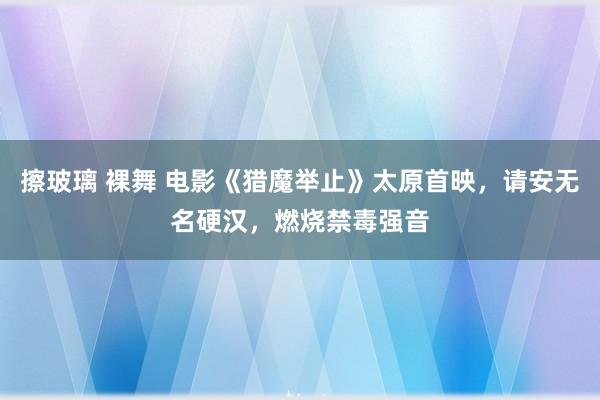 擦玻璃 裸舞 电影《猎魔举止》太原首映，请安无名硬汉，燃烧禁毒强音
